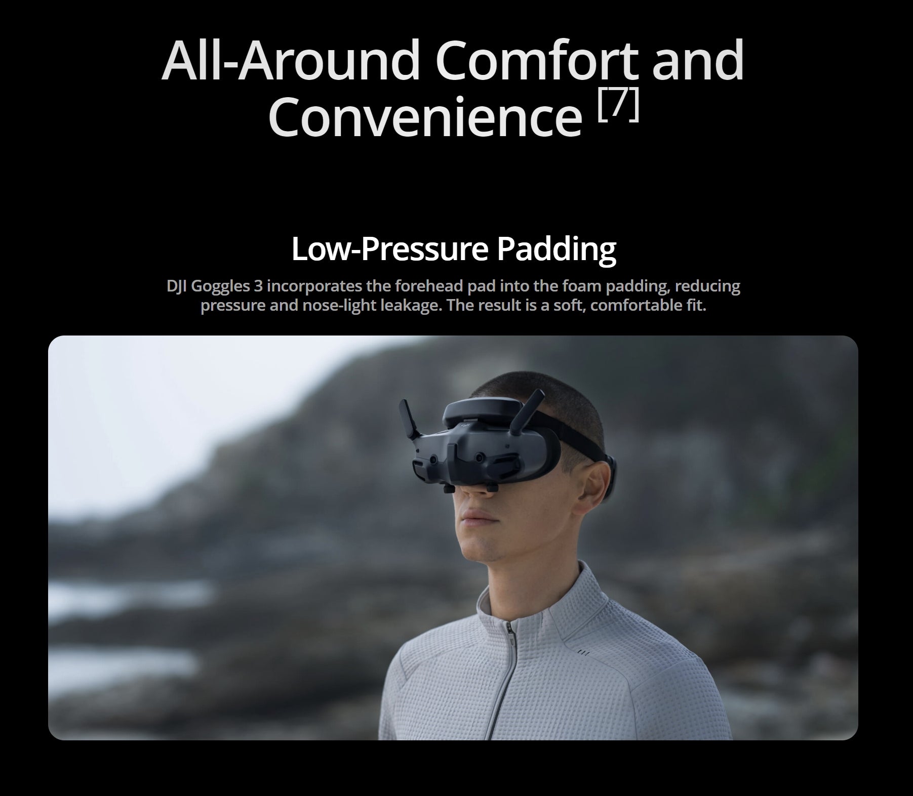 The DJI Goggles have low-pressure padding that reduces pressure and nose-light leakage for a soft and comfortable fit.