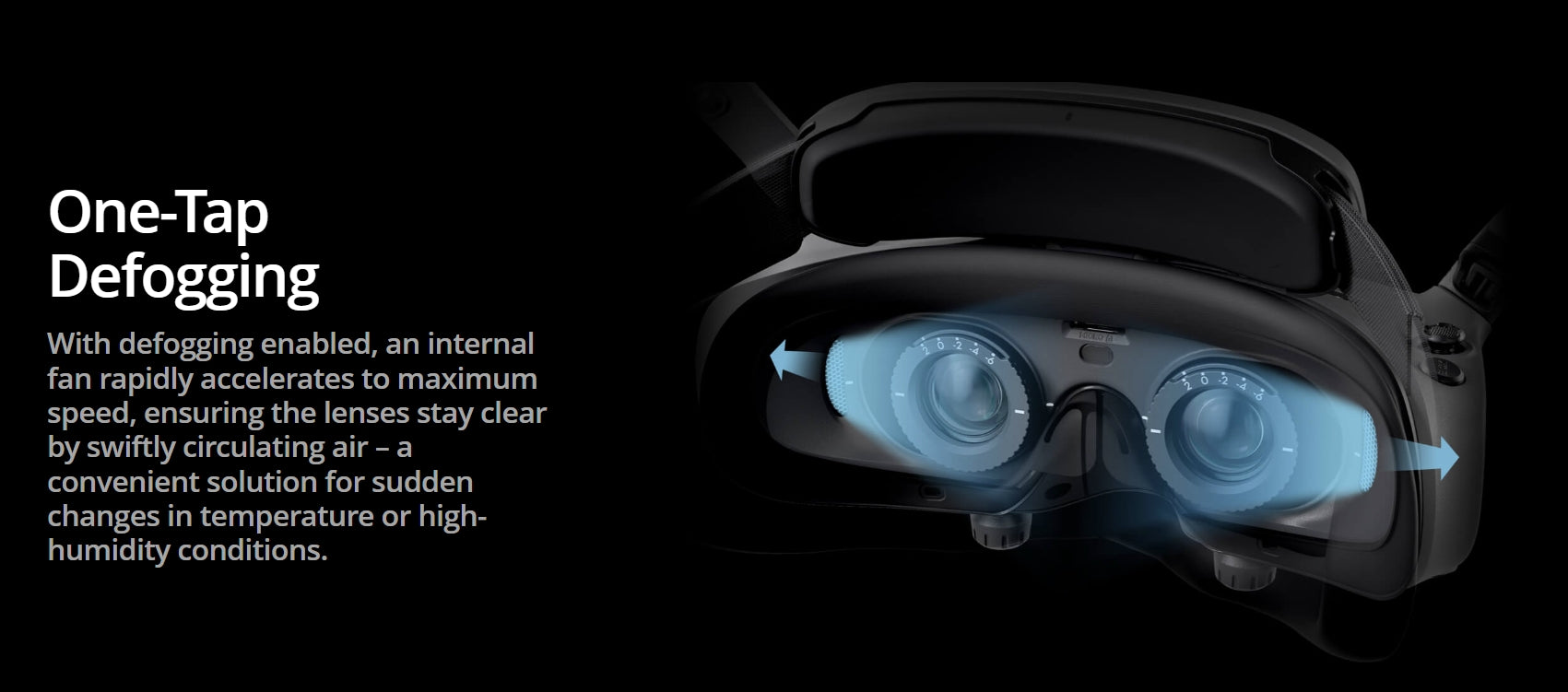 DJI Goggle, One-Tap Defogging enables rapid acceleration of internal fans to clear lenses from sudden temperature/ humidity changes.